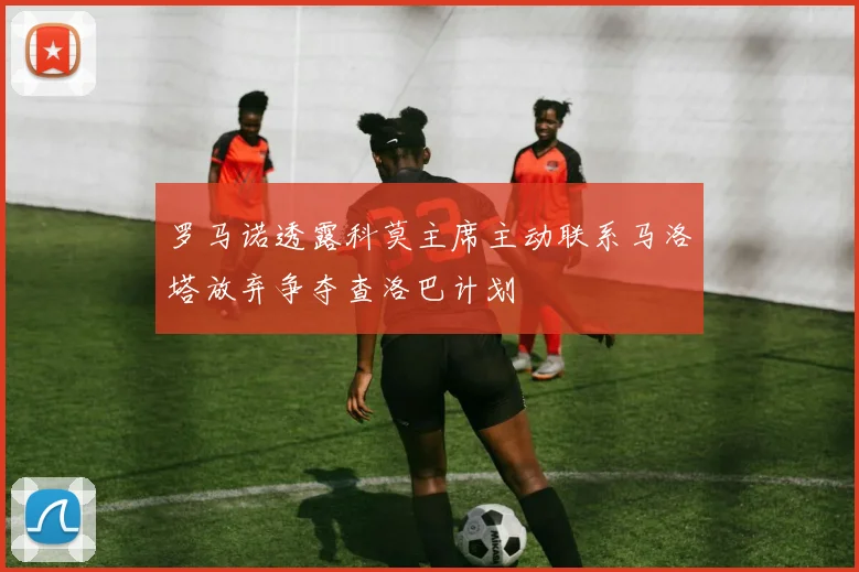 罗马诺透露科莫主席主动联系马洛塔放弃争夺查洛巴计划