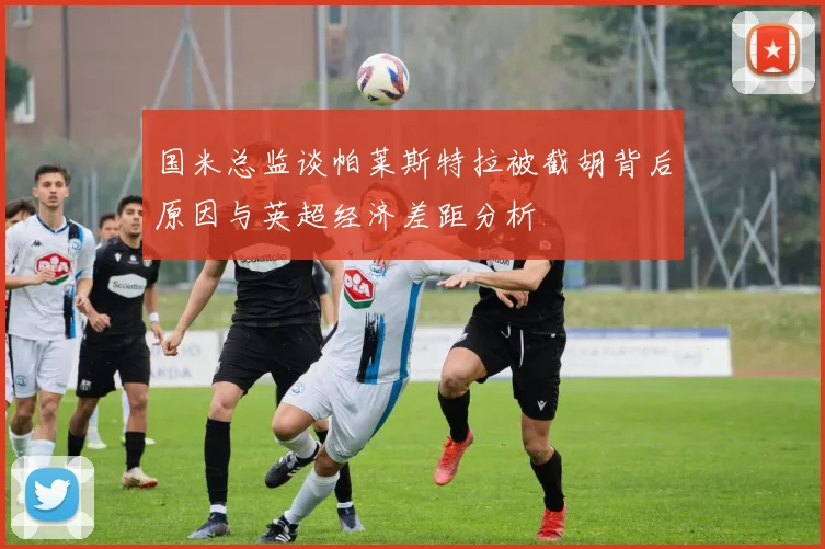 国米总监谈帕莱斯特拉被截胡背后原因与英超经济差距分析
