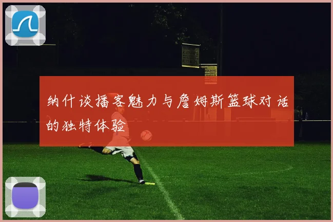 纳什谈播客魅力与詹姆斯篮球对话的独特体验