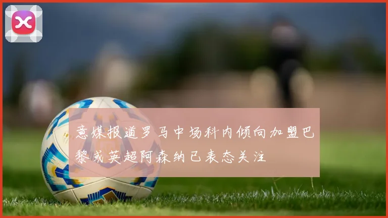 意媒报道罗马中场科内倾向加盟巴黎或英超阿森纳已表态关注
