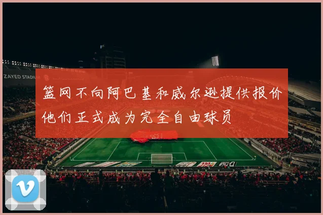 篮网不向阿巴基和威尔逊提供报价他们正式成为完全自由球员