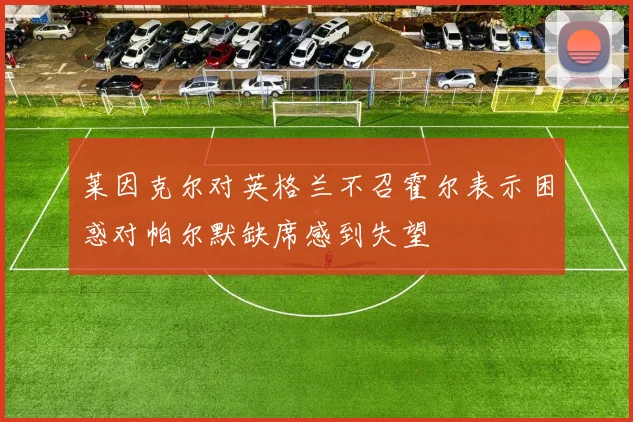 莱因克尔对英格兰不召霍尔表示困惑对帕尔默缺席感到失望