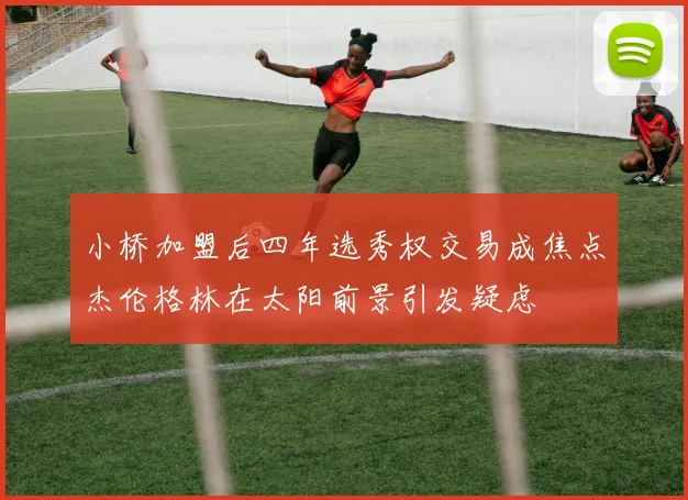 小桥加盟后四年选秀权交易成焦点杰伦格林在太阳前景引发疑虑