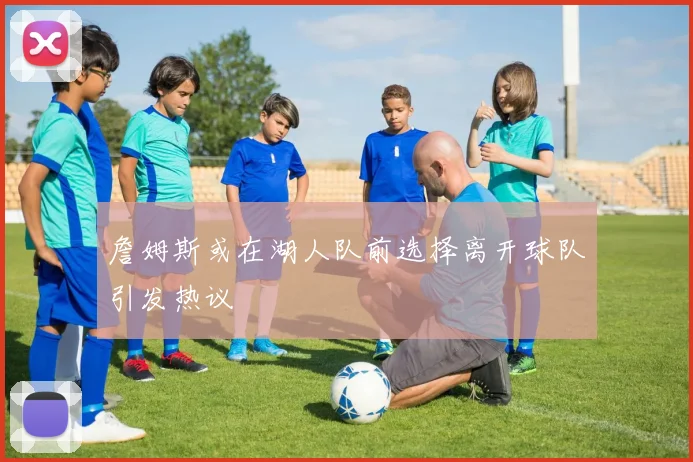 詹姆斯或在湖人队前选择离开球队引发热议