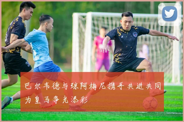 巴尔韦德与琼阿梅尼携手共进共同为皇马争光添彩