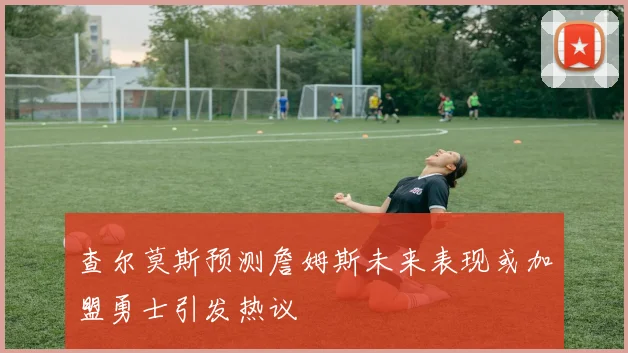 查尔莫斯预测詹姆斯未来表现或加盟勇士引发热议