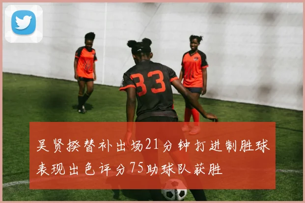 吴贤揆替补出场21分钟打进制胜球表现出色评分75助球队获胜