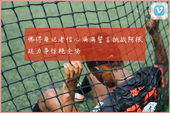 佛得角记者信心满满誓言挑战阿根廷力争惊艳全场
