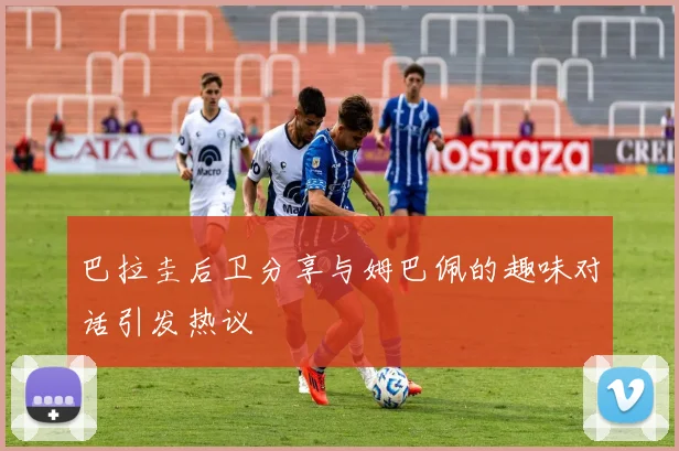 巴拉圭后卫分享与姆巴佩的趣味对话引发热议