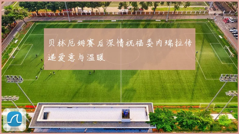 贝林厄姆赛后深情祝福委内瑞拉传递爱意与温暖