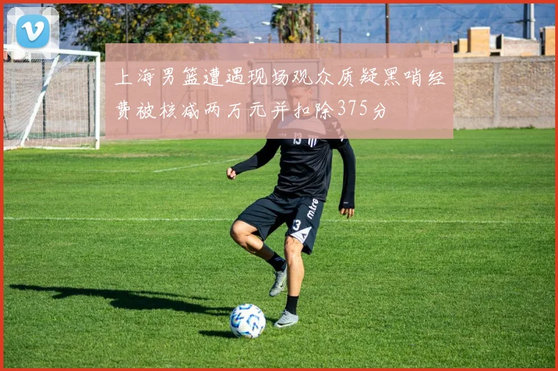 上海男篮遭遇现场观众质疑黑哨经费被核减两万元并扣除375分