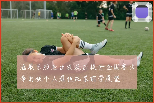 潘展乐短池出发反应提升全国赛力争打破个人最佳纪录前景展望