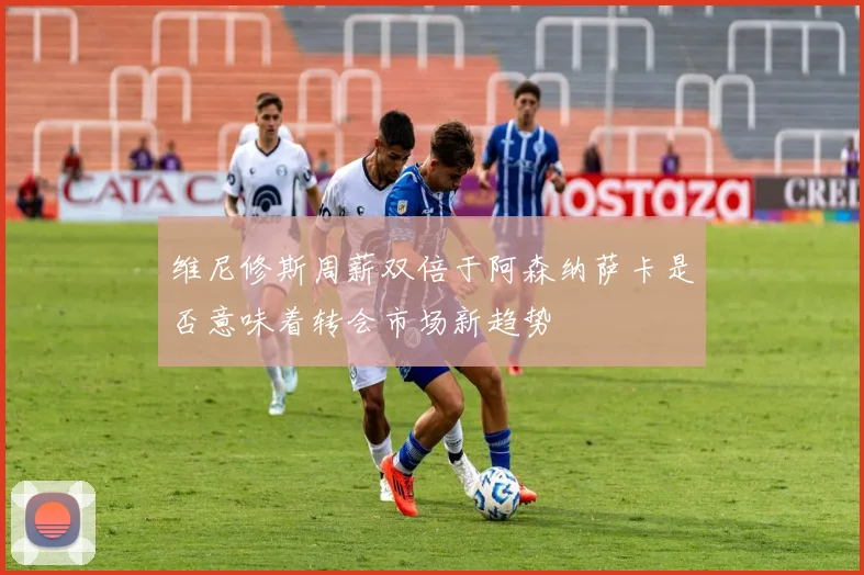 维尼修斯周薪双倍于阿森纳萨卡是否意味着转会市场新趋势