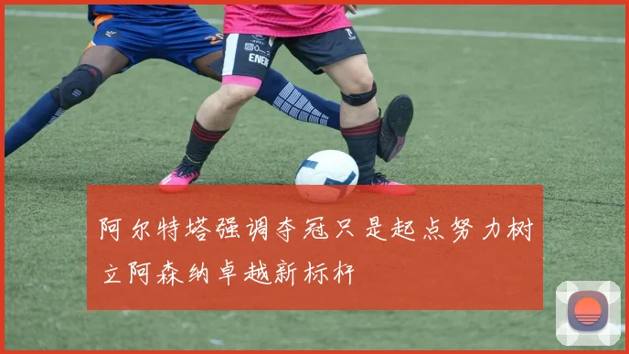 阿尔特塔强调夺冠只是起点努力树立阿森纳卓越新标杆